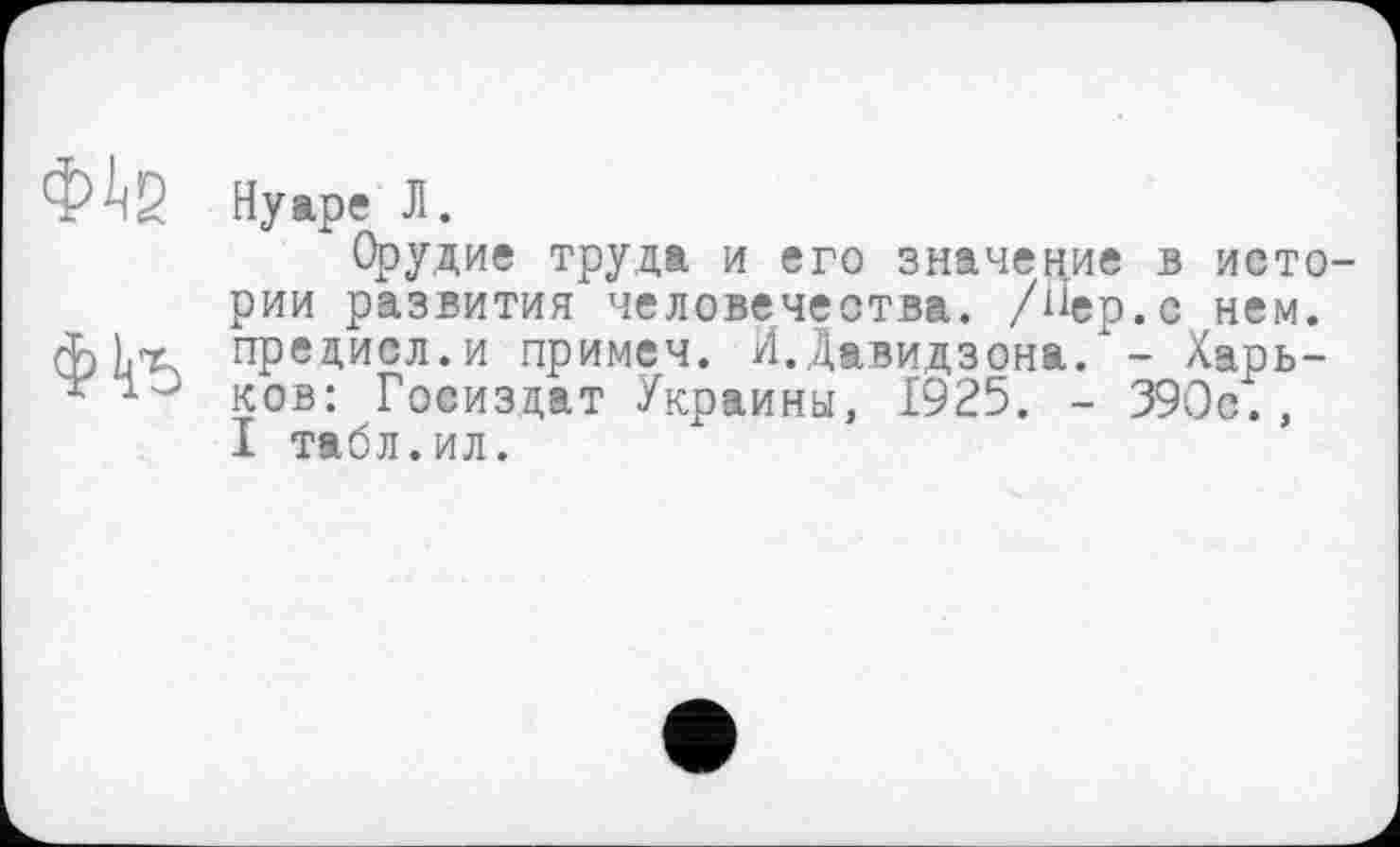 ﻿Нуаре Л.
Орудие труда и его значение в истории развития человечества, /Пер.с нем. предисл.и примеч. И.Давидзона. - Харьков: Госиздат Украины, 1925. - 390с., I табл.ил.